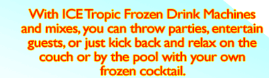 With ICE Tropic Frozen Drink Machines and mixes, you can throw parties, entertain guests, or just kick back and relax on the couch or by the pool with your own frozen cocktail.